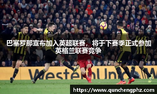 巴塞罗那宣布加入英超联赛，将于下赛季正式参加英格兰联赛竞争