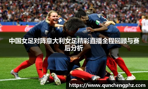 中国女足对阵意大利女足精彩直播全程回顾与赛后分析